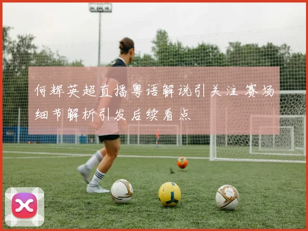 何辉英超直播粤语解说引关注 赛场细节解析引发后续看点