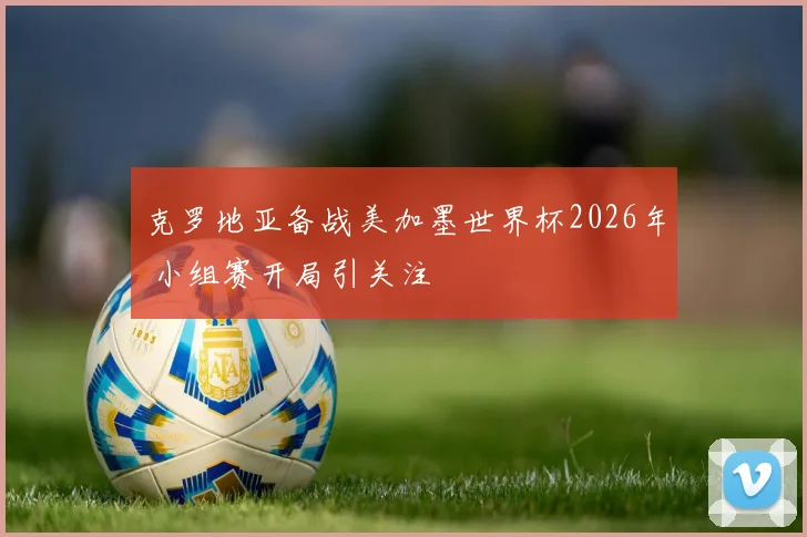 克罗地亚备战美加墨世界杯2026年 小组赛开局引关注