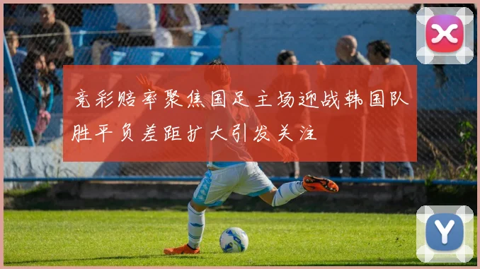 竞彩赔率聚焦国足主场迎战韩国队胜平负差距扩大引发关注