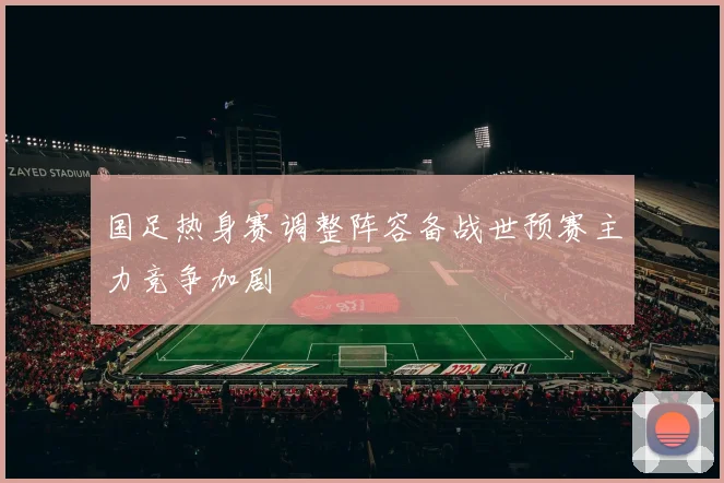国足热身赛调整阵容备战世预赛主力竞争加剧
