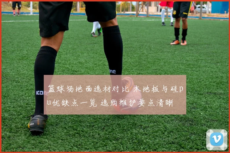 篮球场地面选材对比 木地板与硅pu优缺点一览 选购维护要点清晰