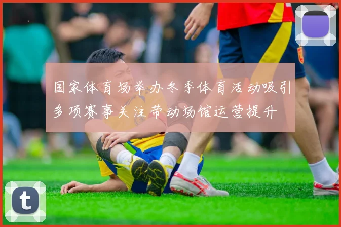 国家体育场举办冬季体育活动吸引多项赛事关注带动场馆运营提升