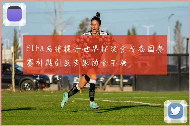 FIFA或将提升世界杯奖金与各国参赛补贴引发多家协会不满