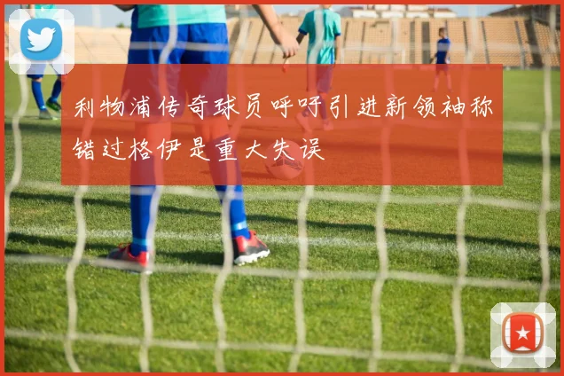 利物浦传奇球员呼吁引进新领袖称错过格伊是重大失误