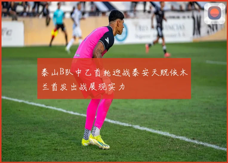 泰山B队中乙首轮迎战泰安天贶依木兰首发出战展现实力