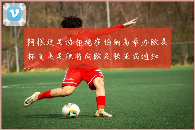 阿根廷足协拒绝在伯纳乌举办欧美杯南美足联将向欧足联正式通知