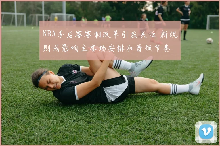 NBA季后赛赛制改革引发关注 新规则或影响主客场安排和晋级节奏