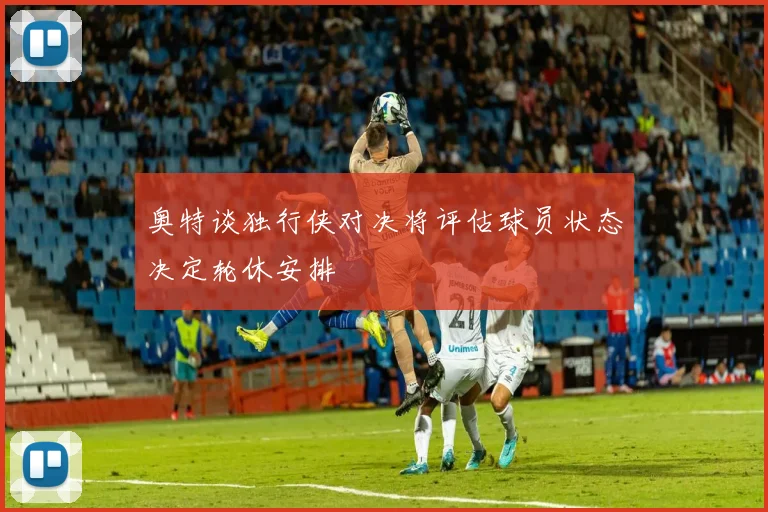 奥特谈独行侠对决将评估球员状态决定轮休安排
